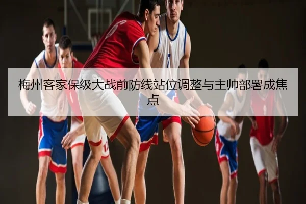 梅州客家保级大战前防线站位调整与主帅部署成焦点