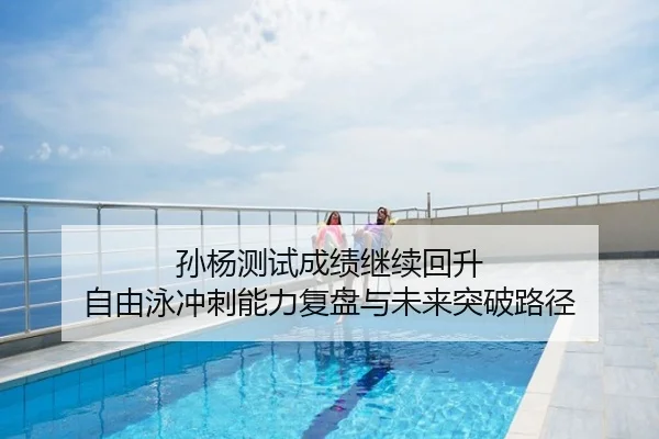 孙杨测试成绩继续回升 自由泳冲刺能力复盘与未来突破路径