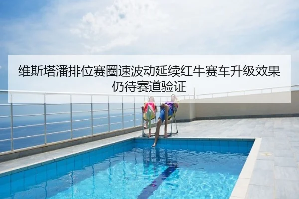 维斯塔潘排位赛圈速波动延续红牛赛车升级效果仍待赛道验证