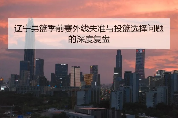 辽宁男篮季前赛外线失准与投篮选择问题的深度复盘