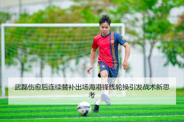 武磊伤愈后连续替补出场海港锋线轮换引发战术新思考