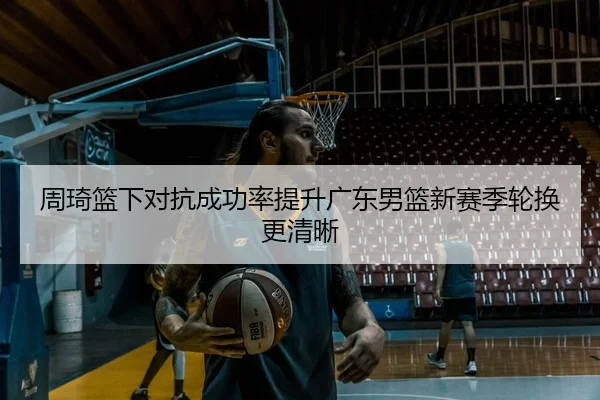 周琦篮下对抗成功率提升广东男篮新赛季轮换更清晰