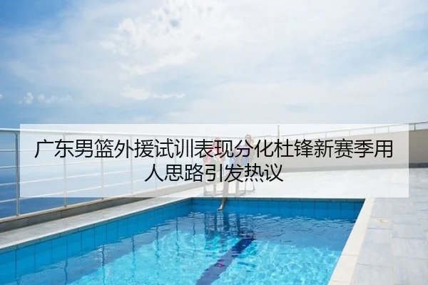 广东男篮外援试训表现分化杜锋新赛季用人思路引发热议
